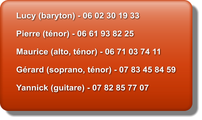 Lucy (baryton) - 06 02 30 19 33  Pierre (t�nor) - 06 61 93 82 25  Maurice (alto, t�nor) - 06 71 03 74 11  G�rard (soprano, t�nor) - 07 83 45 84 59  Yannick (guitare) - 07 82 85 77 07